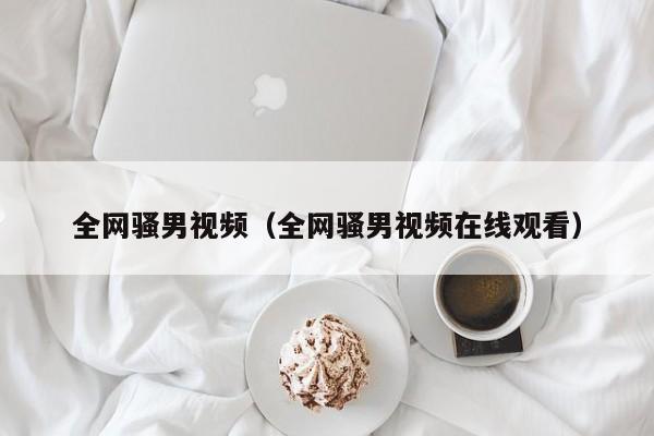 全网骚男视频（全网骚男视频在线观看）
