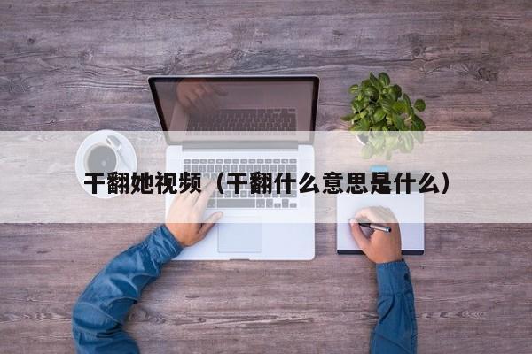 干翻她视频（干翻什么意思是什么）